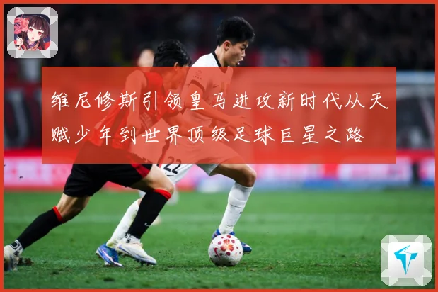 维尼修斯引领皇马进攻新时代从天赋少年到世界顶级足球巨星之路