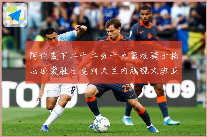 阿伦轰下二十二分十九篮板骑士抢七逆袭胜出克利夫兰内线现文班亚赛场复盘