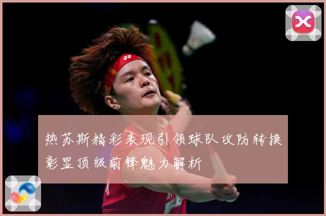 热苏斯精彩表现引领球队攻防转换彰显顶级前锋魅力解析