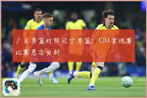 广东男篮对阵辽宁男篮：CBA常规赛比赛悬念分析