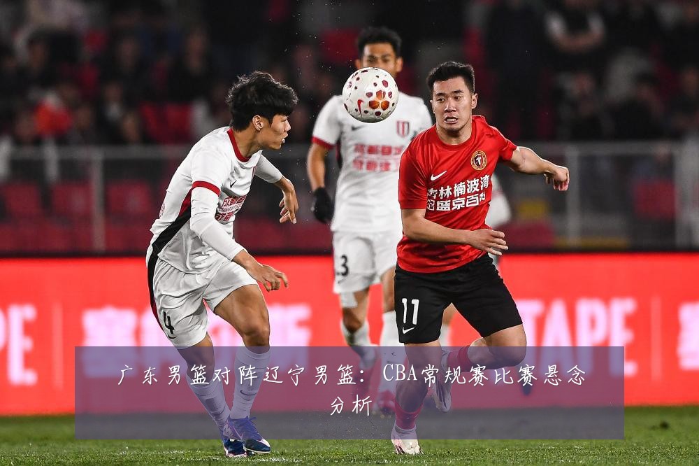 广东男篮对阵辽宁男篮：CBA常规赛比赛悬念分析