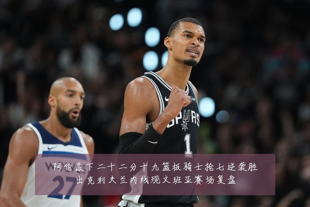 阿伦轰下二十二分十九篮板骑士抢七逆袭胜出克利夫兰内线现文班亚赛场复盘
